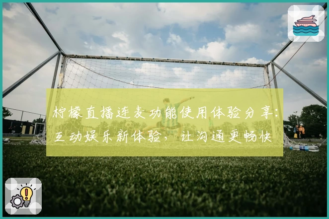 柠檬直播连麦功能使用体验分享：互动娱乐新体验，让沟通更畅快