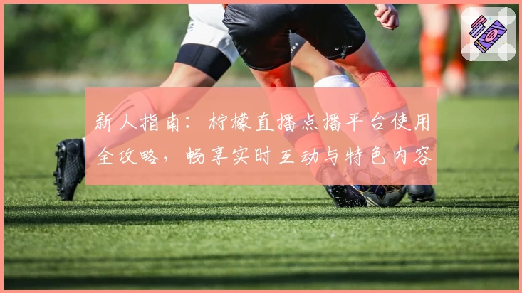 新人指南：柠檬直播点播平台使用全攻略，畅享实时互动与特色内容