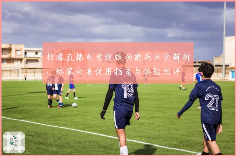 柠檬直播电竞新版功能亮点全解析，玩家必看使用指南与体验测评