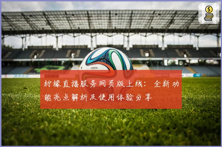 柠檬直播服务网页版上线：全新功能亮点解析及使用体验分享