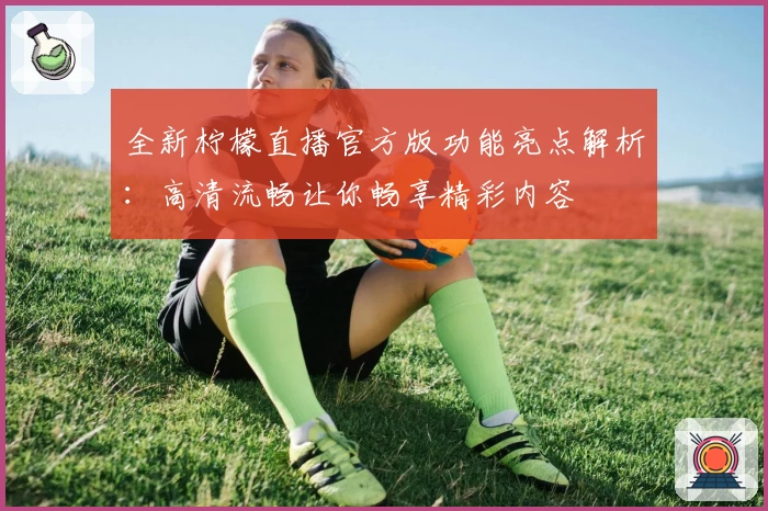 全新柠檬直播官方版功能亮点解析：高清流畅让你畅享精彩内容