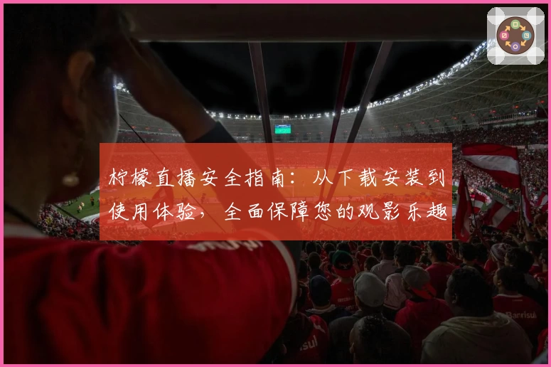 柠檬直播安全指南：从下载安装到使用体验，全面保障您的观影乐趣