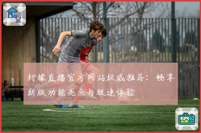 柠檬直播官方网站权威推荐：畅享新版功能亮点与极速体验