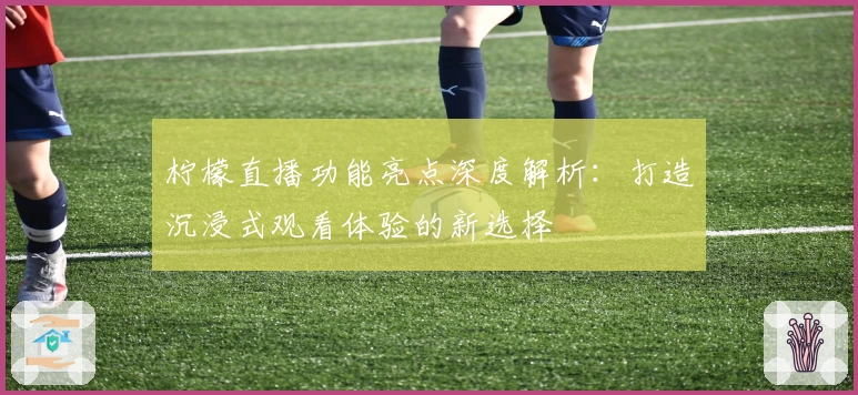 柠檬直播功能亮点深度解析：打造沉浸式观看体验的新选择