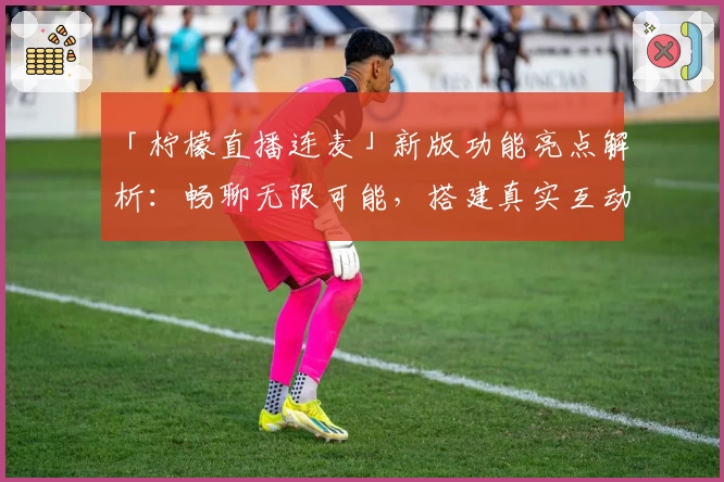 「柠檬直播连麦」新版功能亮点解析：畅聊无限可能，搭建真实互动桥梁