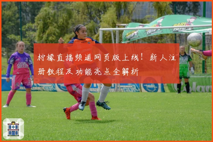 柠檬直播频道网页版上线!新人注册教程及功能亮点全解析