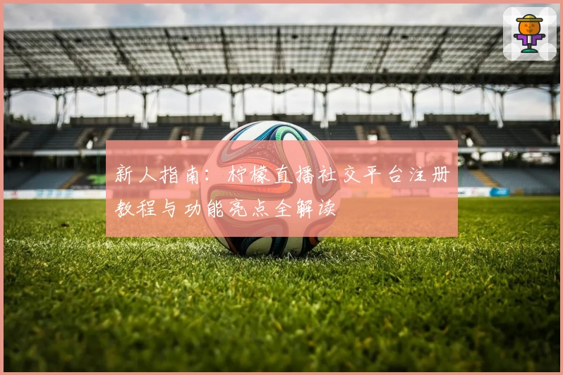 新人指南:柠檬直播社交平台注册教程与功能亮点全解读