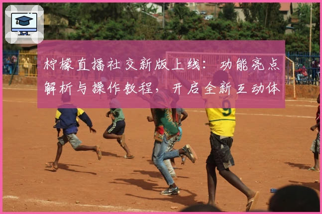 柠檬直播社交新版上线：功能亮点解析与操作教程，开启全新互动体验