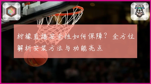 柠檬直播安全性如何保障？全方位解析安装方法与功能亮点