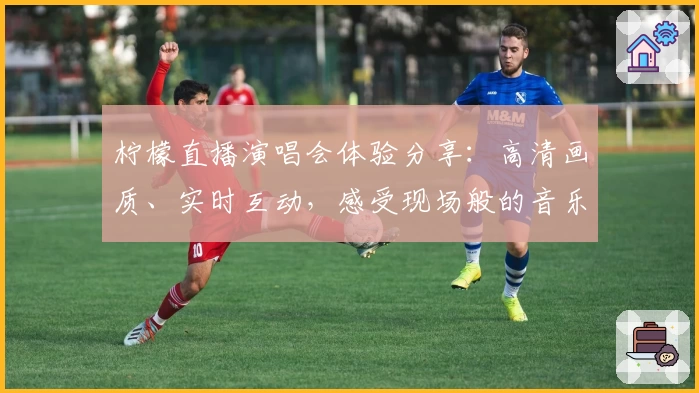 柠檬直播演唱会体验分享：高清画质、实时互动，感受现场般的音乐盛宴