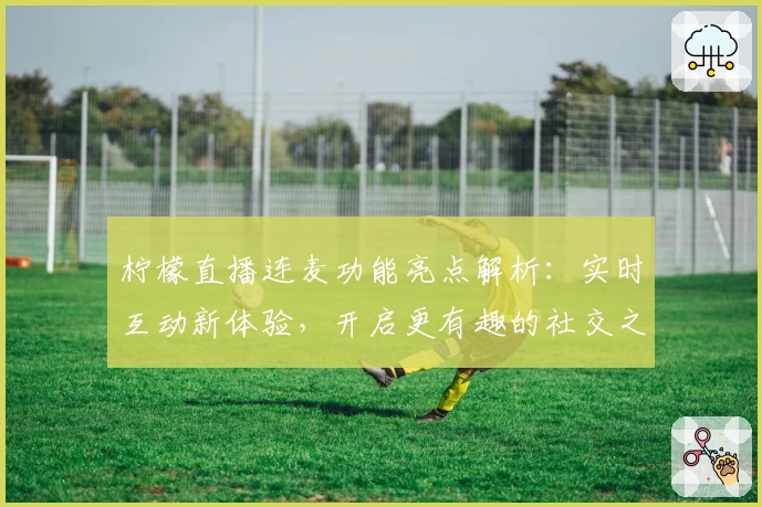 柠檬直播连麦功能亮点解析：实时互动新体验，开启更有趣的社交之旅