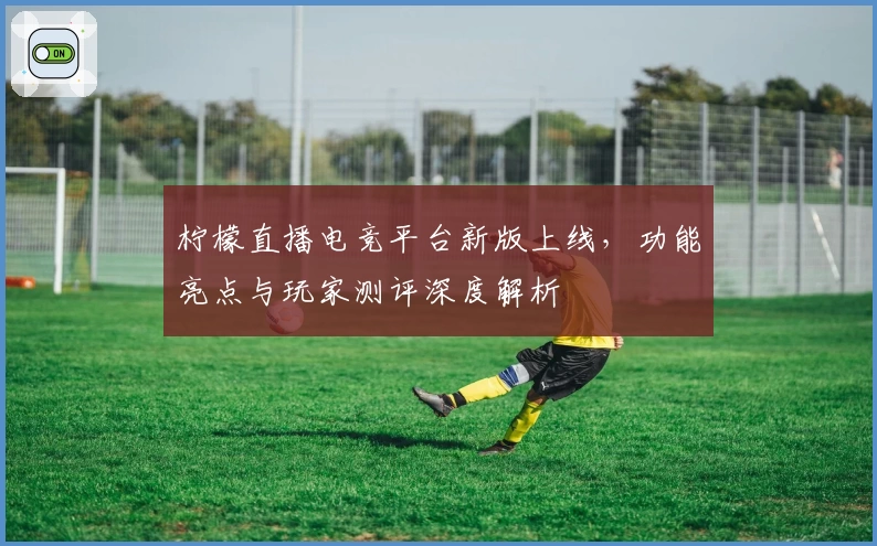 柠檬直播电竞平台新版上线,功能亮点与玩家测评深度解析