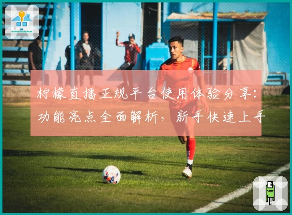 柠檬直播正规平台使用体验分享：功能亮点全面解析，新手快速上手指南