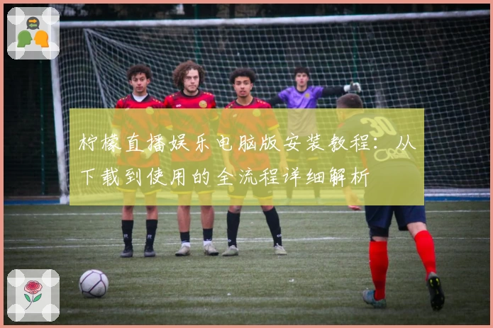 柠檬直播娱乐电脑版安装教程:从下载到使用的全流程详细解析