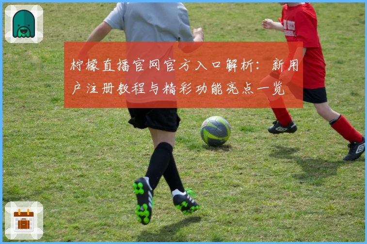 柠檬直播官网官方入口解析：新用户注册教程与精彩功能亮点一览