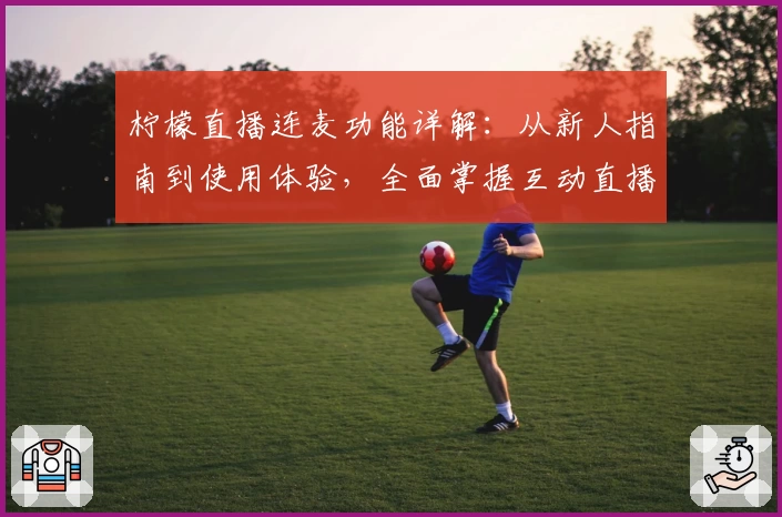 柠檬直播连麦功能详解：从新人指南到使用体验，全面掌握互动直播新玩法