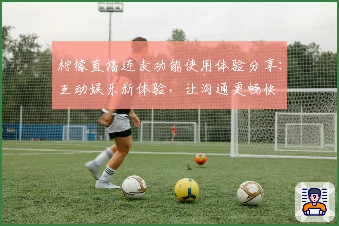 柠檬直播连麦功能使用体验分享：互动娱乐新体验，让沟通更畅快