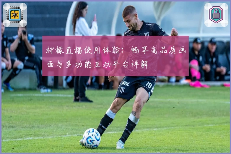 柠檬直播使用体验：畅享高品质画面与多功能互动平台详解