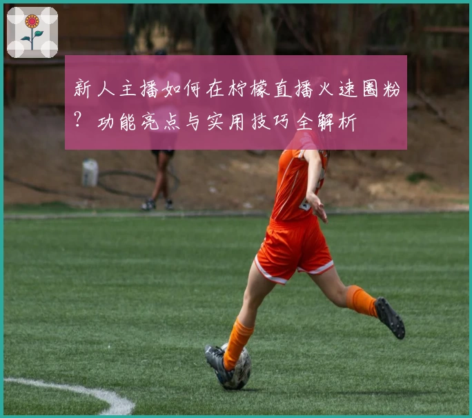 新人主播如何在柠檬直播火速圈粉？功能亮点与实用技巧全解析