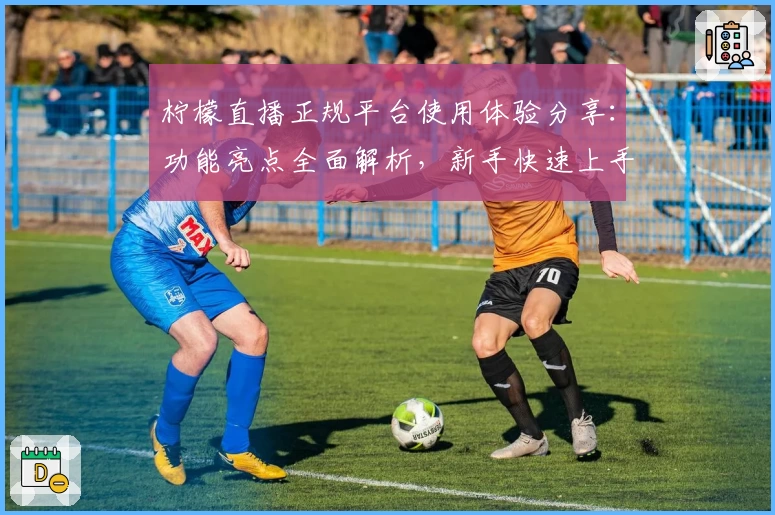 柠檬直播正规平台使用体验分享:功能亮点全面解析,新手快速上手指南