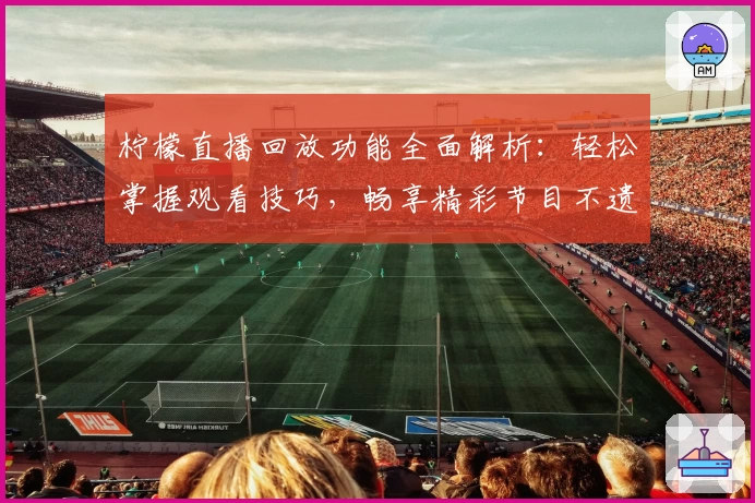 柠檬直播回放功能全面解析：轻松掌握观看技巧，畅享精彩节目不遗憾