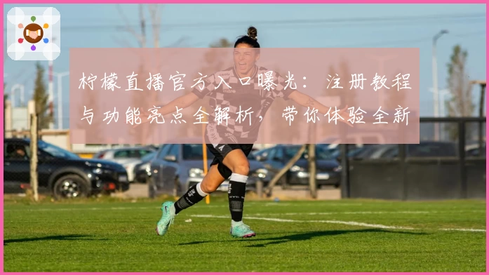 柠檬直播官方入口曝光：注册教程与功能亮点全解析，带你体验全新互动乐趣