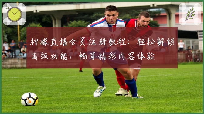 柠檬直播会员注册教程：轻松解锁高级功能，畅享精彩内容体验