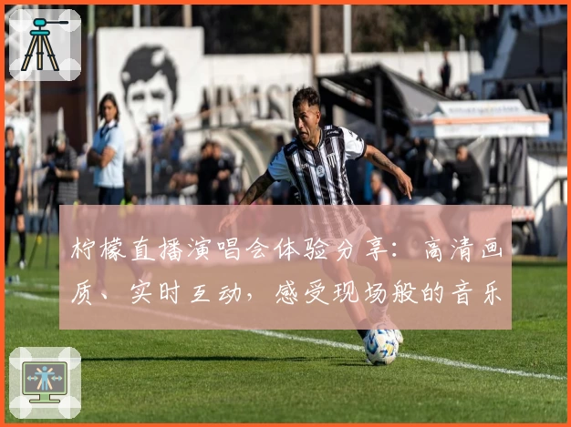 柠檬直播演唱会体验分享：高清画质、实时互动，感受现场般的音乐盛宴