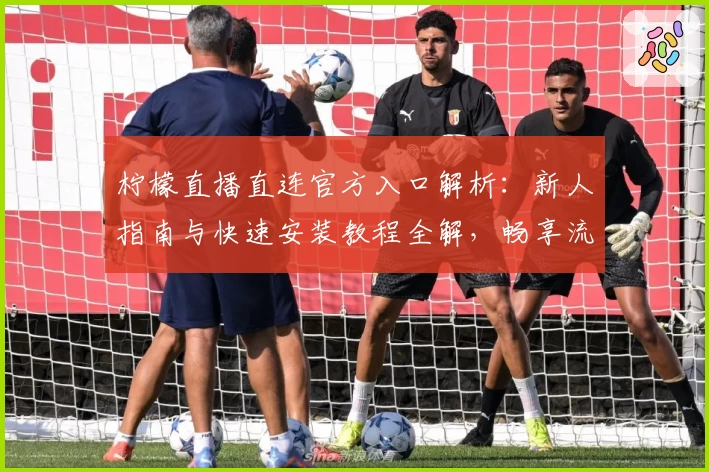 柠檬直播直连官方入口解析：新人指南与快速安装教程全解，畅享流畅观影体验