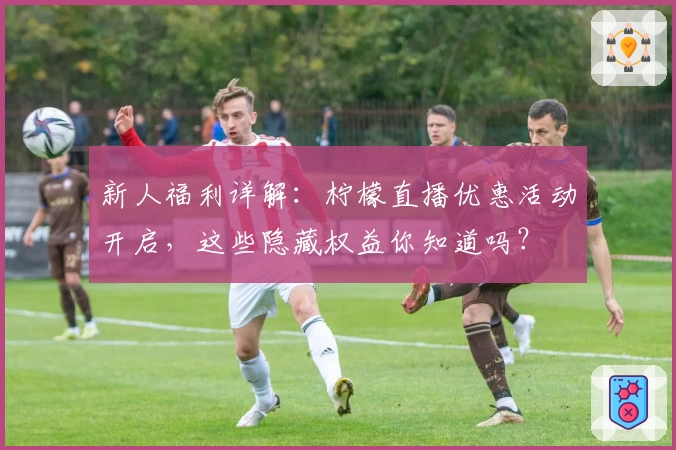 新人福利详解：柠檬直播优惠活动开启，这些隐藏权益你知道吗？