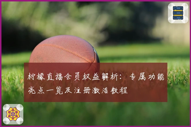 柠檬直播会员权益解析：专属功能亮点一览及注册激活教程
