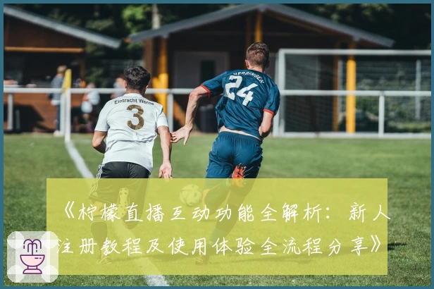 《柠檬直播互动功能全解析：新人注册教程及使用体验全流程分享》