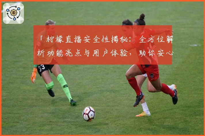 「柠檬直播安全性揭秘：全方位解析功能亮点与用户体验，助你安心畅享直播」