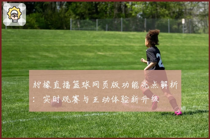 柠檬直播篮球网页版功能亮点解析:实时观赛与互动体验新升级